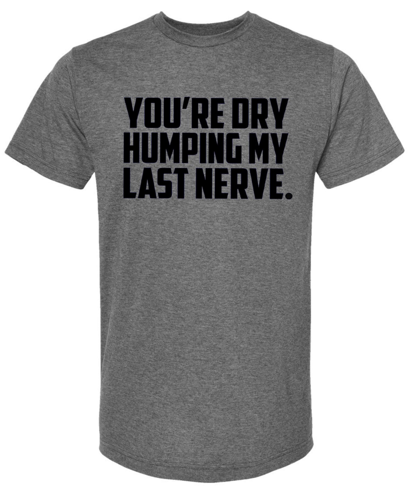 You’re dry humping my last nerve